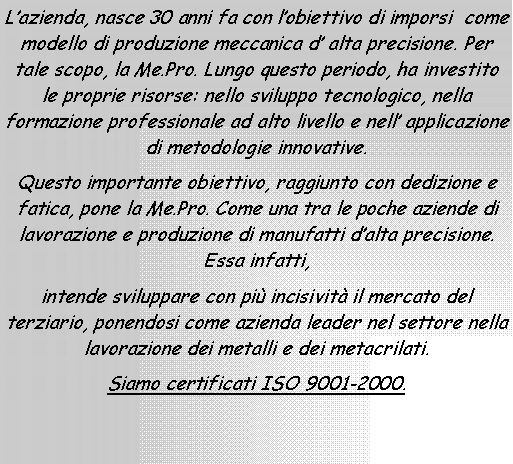 Casella di testo: Lazienda, nasce 30 anni fa con lobiettivo di imporsi  come modello di produzione meccanica d alta precisione. Per tale scopo, la Me.Pro. Lungo questo periodo, ha investito le proprie risorse: nello sviluppo tecnologico, nella formazione professionale ad alto livello e nell applicazione di metodologie innovative.Questo importante obiettivo, raggiunto con dedizione e fatica, pone la Me.Pro. Come una tra le poche aziende di lavorazione e produzione di manufatti dalta precisione. Essa infatti, intende sviluppare con pi incisivit il mercato del terziario, ponendosi come azienda leader nel settore nella lavorazione dei metalli e dei metacrilati.Siamo certificati ISO 9001-2000.